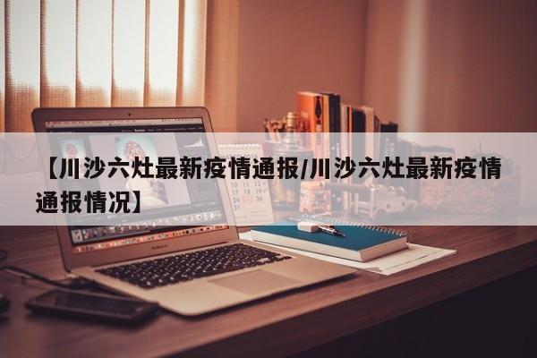【川沙六灶最新疫情通报/川沙六灶最新疫情通报情况】