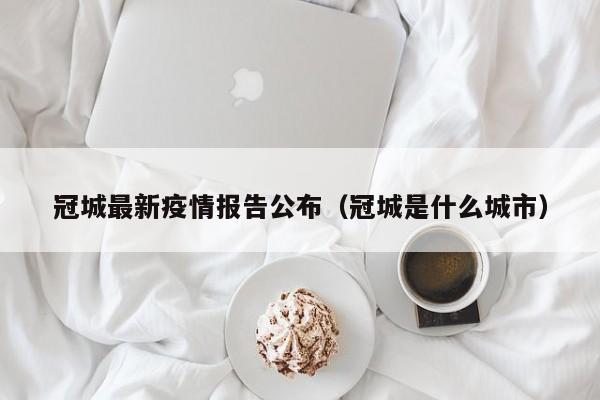 冠城最新疫情报告公布(冠城是什么城市)