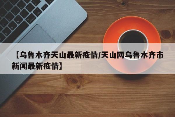 【乌鲁木齐天山最新疫情/天山网乌鲁木齐市新闻最新疫情】