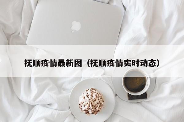 抚顺疫情最新图(抚顺疫情实时动态)