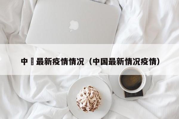 中囯最新疫情情况(中国最新情况疫情)