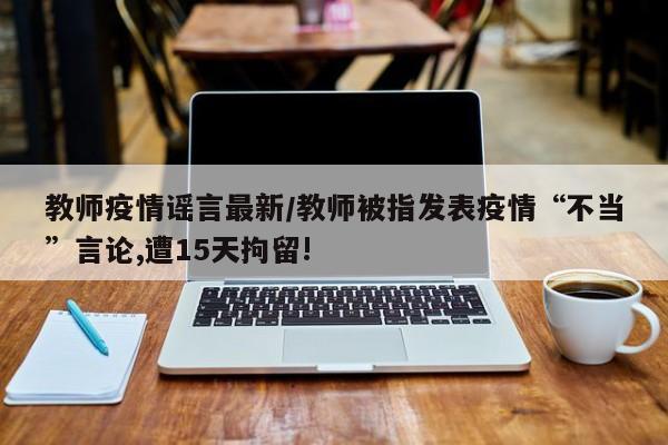 教师疫情谣言最新/教师被指发表疫情“不当”言论,遭15天拘留!