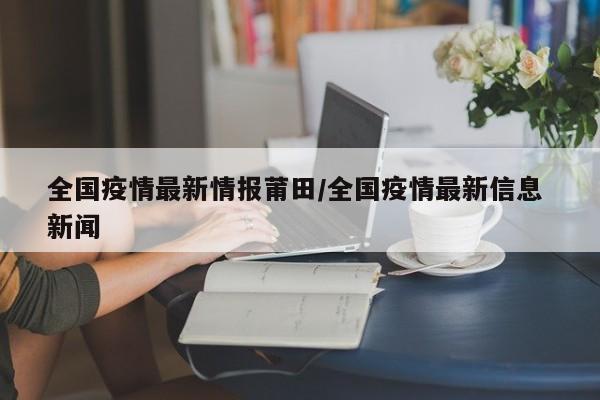 全国疫情最新情报莆田/全国疫情最新信息 新闻