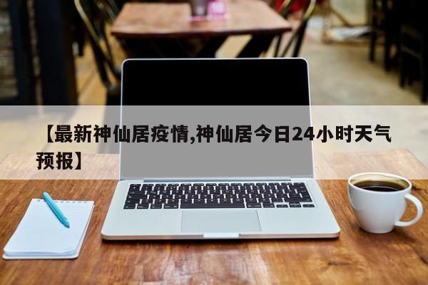 【最新神仙居疫情,神仙居今日24小时天气预报】