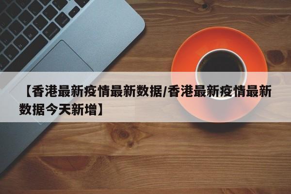 【香港最新疫情最新数据/香港最新疫情最新数据今天新增】