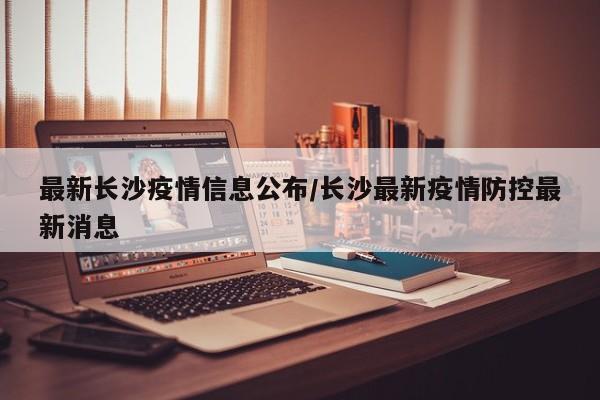 最新长沙疫情信息公布/长沙最新疫情防控最新消息