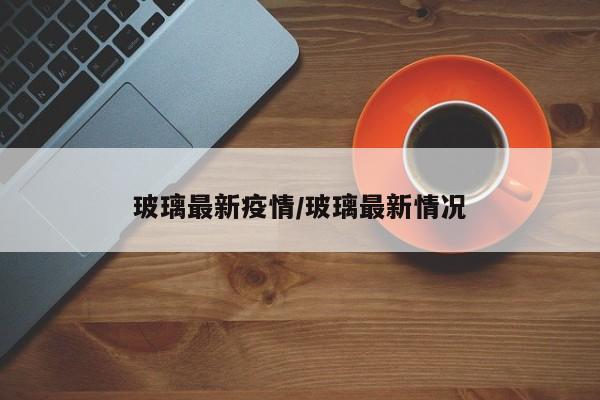 玻璃最新疫情/玻璃最新情况