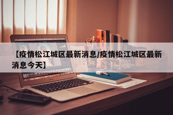 【疫情松江城区最新消息/疫情松江城区最新消息今天】
