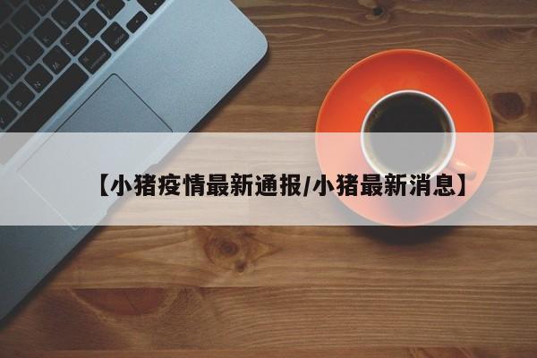 【小猪疫情最新通报/小猪最新消息】