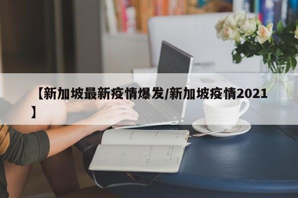 【新加坡最新疫情爆发/新加坡疫情2021】