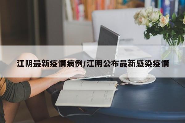 江阴最新疫情病例/江阴公布最新感染疫情
