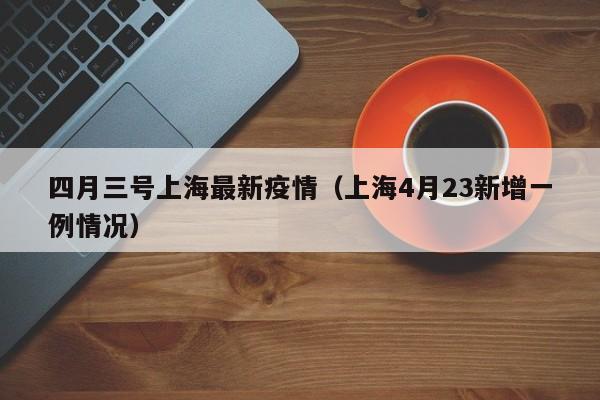 四月三号上海最新疫情(上海4月23新增一例情况)