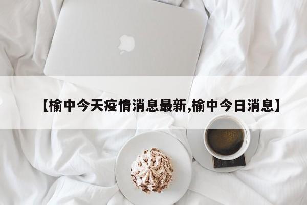 【榆中今天疫情消息最新,榆中今日消息】