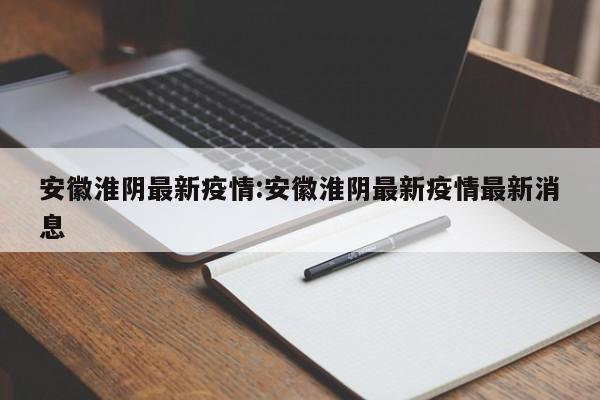 安徽淮阴最新疫情:安徽淮阴最新疫情最新消息
