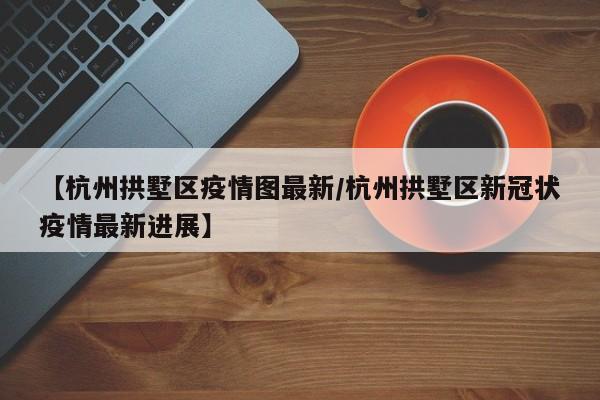 【杭州拱墅区疫情图最新/杭州拱墅区新冠状疫情最新进展】