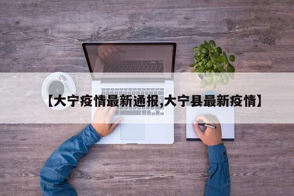 【大宁疫情最新通报,大宁县最新疫情】