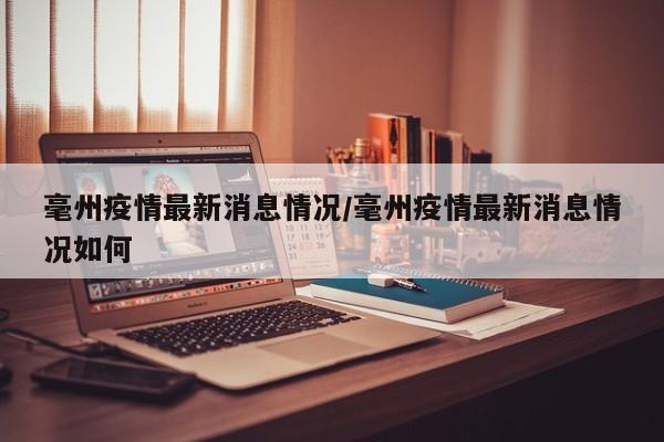 毫州疫情最新消息情况/毫州疫情最新消息情况如何