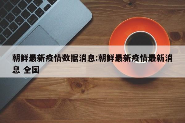 朝鲜最新疫情数据消息:朝鲜最新疫情最新消息 全国