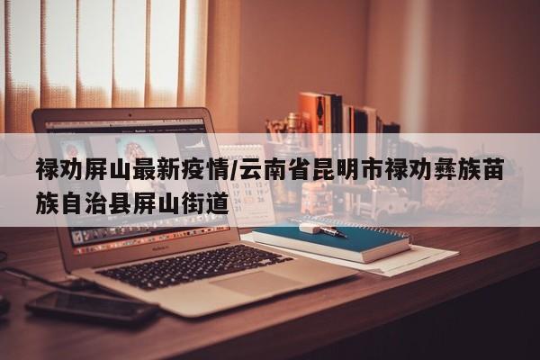 禄劝屏山最新疫情/云南省昆明市禄劝彝族苗族自治县屏山街道