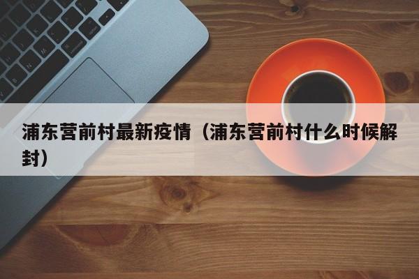 浦东营前村最新疫情(浦东营前村什么时候解封)