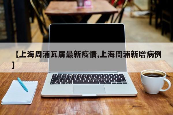 【上海周浦瓦屑最新疫情,上海周浦新增病例】