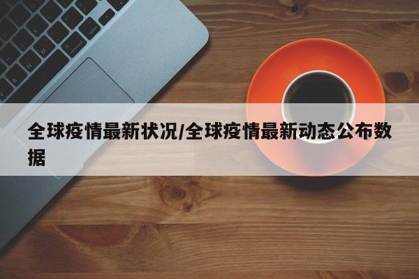 全球疫情最新状况/全球疫情最新动态公布数据