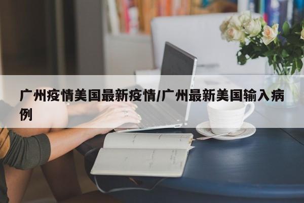 广州疫情美国最新疫情/广州最新美国输入病例