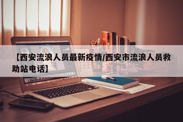 【西安流浪人员最新疫情/西安市流浪人员救助站电话】