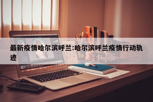 最新疫情哈尔滨呼兰:哈尔滨呼兰疫情行动轨迹