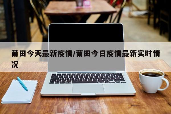 莆田今天最新疫情/莆田今日疫情最新实时情况