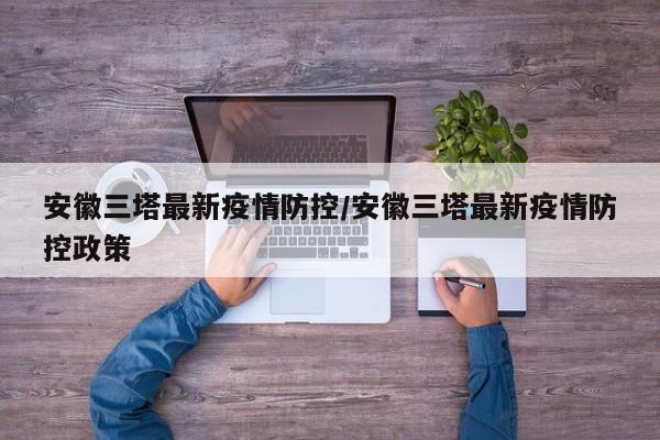 安徽三塔最新疫情防控/安徽三塔最新疫情防控政策