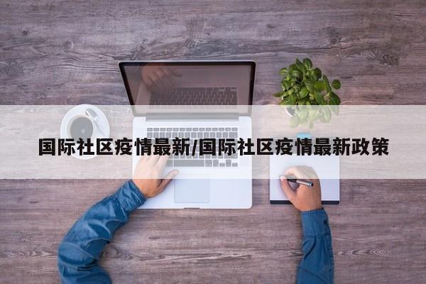 国际社区疫情最新/国际社区疫情最新政策
