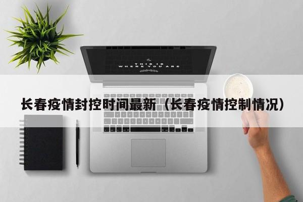 长春疫情封控时间最新(长春疫情控制情况)
