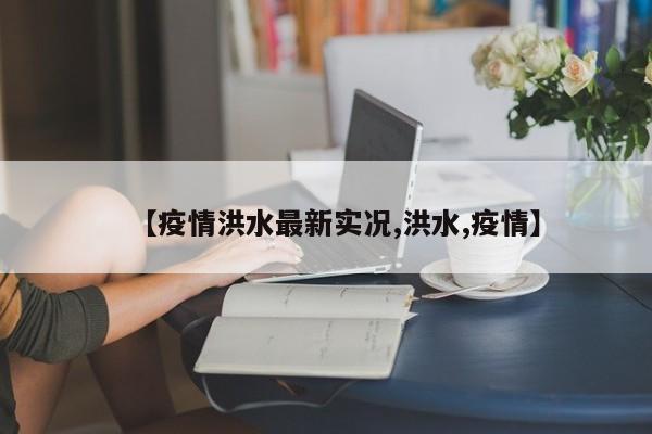 【疫情洪水最新实况,洪水,疫情】