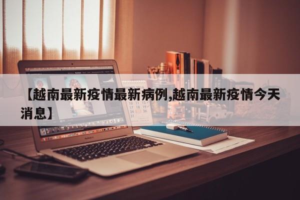 【越南最新疫情最新病例,越南最新疫情今天消息】