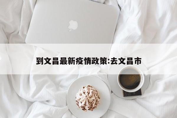 到文昌最新疫情政策:去文昌市