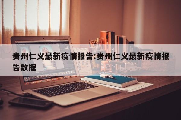 贵州仁义最新疫情报告:贵州仁义最新疫情报告数据
