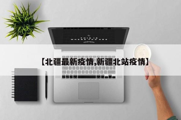 【北疆最新疫情,新疆北站疫情】
