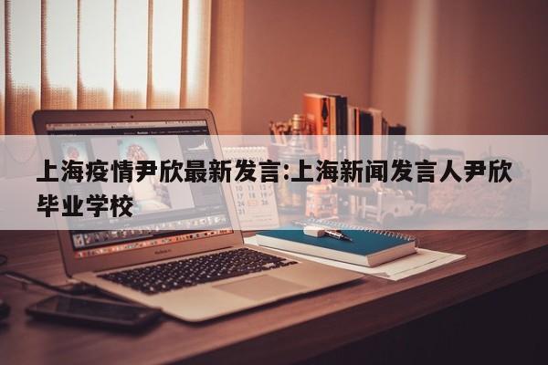 上海疫情尹欣最新发言:上海新闻发言人尹欣毕业学校
