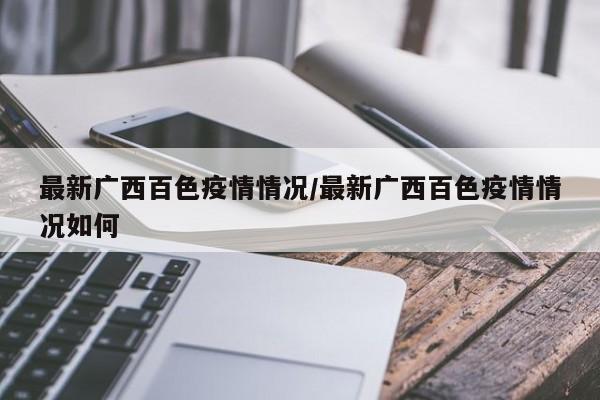 最新广西百色疫情情况/最新广西百色疫情情况如何