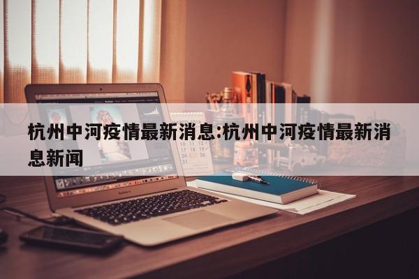杭州中河疫情最新消息:杭州中河疫情最新消息新闻
