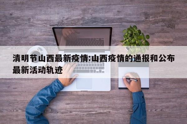 清明节山西最新疫情:山西疫情的通报和公布最新活动轨迹