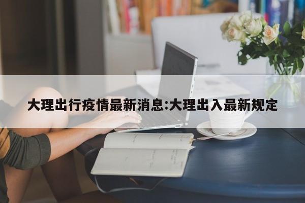 大理出行疫情最新消息:大理出入最新规定