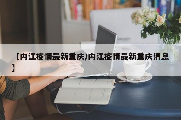 【内江疫情最新重庆/内江疫情最新重庆消息】
