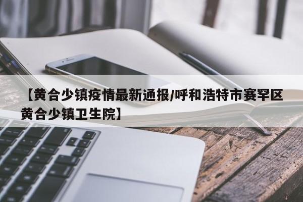 【黄合少镇疫情最新通报/呼和浩特市赛罕区黄合少镇卫生院】