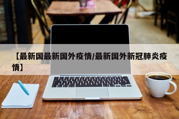 【最新国最新国外疫情/最新国外新冠肺炎疫情】