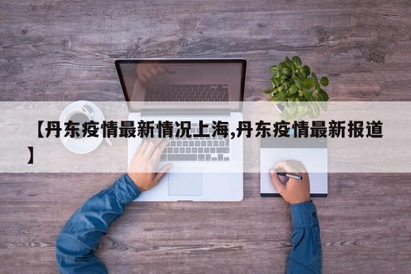 【丹东疫情最新情况上海,丹东疫情最新报道】