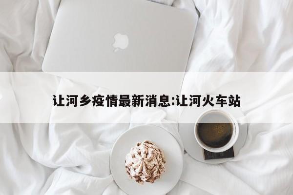 让河乡疫情最新消息:让河火车站