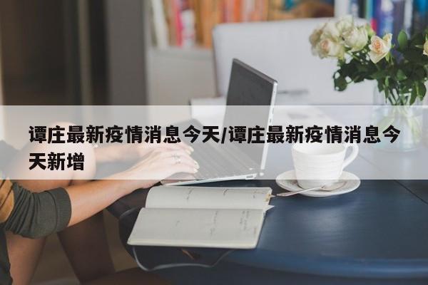 谭庄最新疫情消息今天/谭庄最新疫情消息今天新增