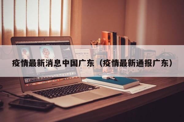 疫情最新消息中国广东(疫情最新通报广东)